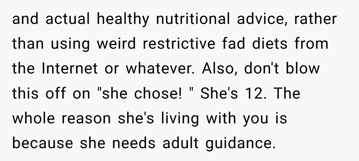 and actual healthy nutritional advice, rather than using weird restrictive fad diets from the Internet or whatever. Also, don't blow this off on "she chose! " She's 12. The whole...