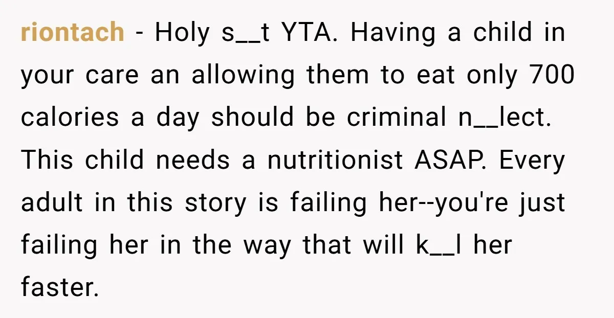 riontach − Holy s__t YTA. Having a child in your care an allowing them to eat only 700 calories a day should be criminal n__lect. This child needs a nutritionist...