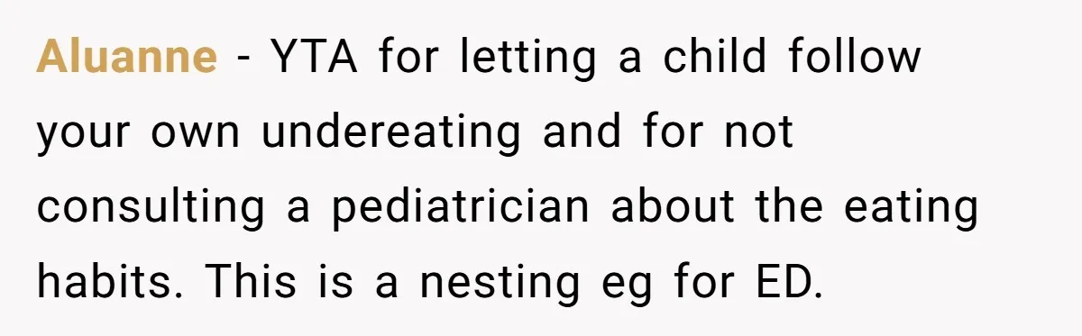 Aluanne − YTA for letting a child follow your own undereating and for not consulting a pediatrician about the eating habits. This is a nesting eg for ED.