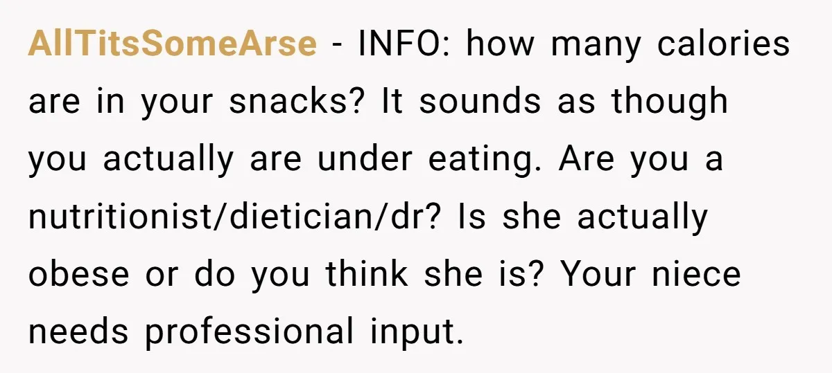 AllTitsSomeArse − INFO: how many calories are in your snacks? It sounds as though you actually are under eating. Are you a nutritionist/dietician/dr? Is she actually obese or do you...
