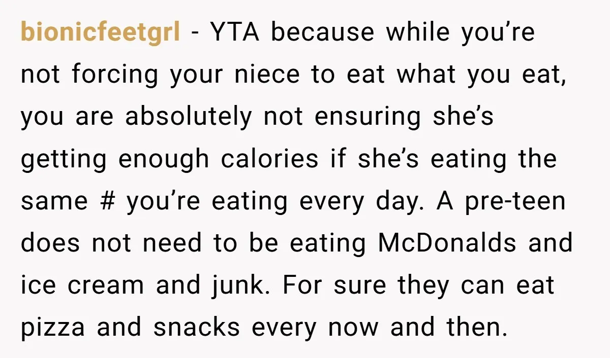 bionicfeetgrl − YTA because while you’re not forcing your niece to eat what you eat, you are absolutely not ensuring she’s getting enough calories if she’s eating the same #...