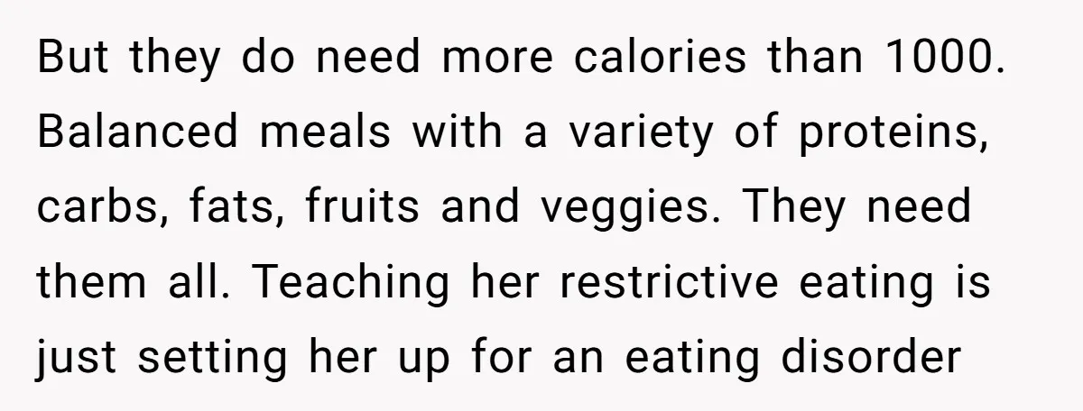 But they do need more calories than 1000. Balanced meals with a variety of proteins, carbs, fats, fruits and veggies. They need them all. Teaching her restrictive eating is just...