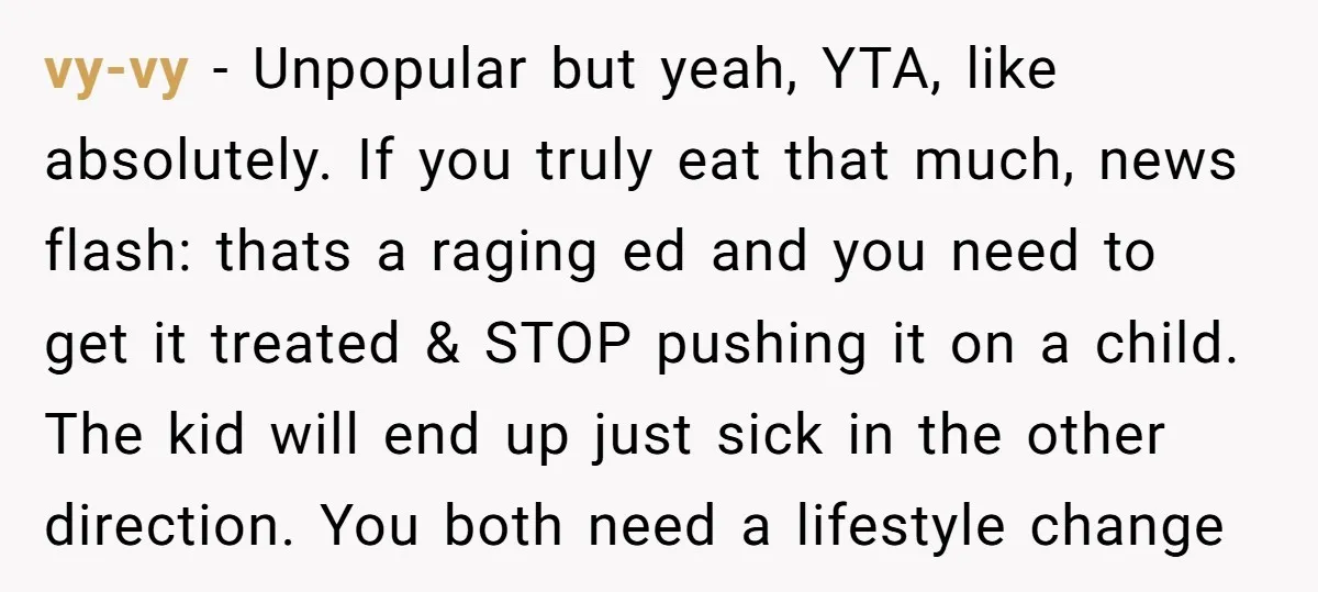 vy-vy − Unpopular but yeah, YTA, like absolutely. If you truly eat that much, news flash: thats a raging ed and you need to get it treated & STOP pushing...
