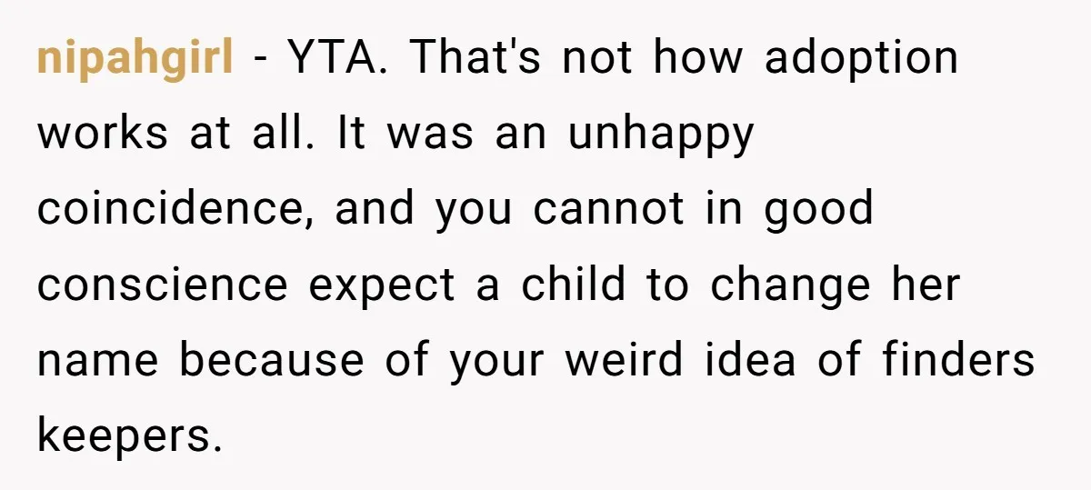 nipahgirl − YTA. That's not how adoption works at all. It was an unhappy coincidence, and you cannot in good conscience expect a child to change her name because of...