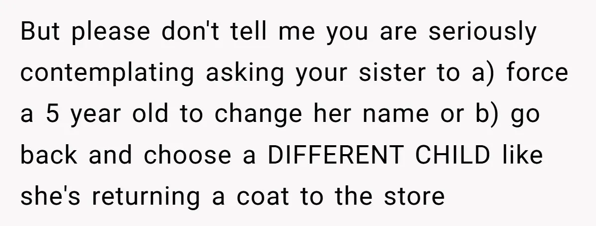 But please don't tell me you are seriously contemplating asking your sister to a) force a 5 year old to change her name or b) go back and choose a...