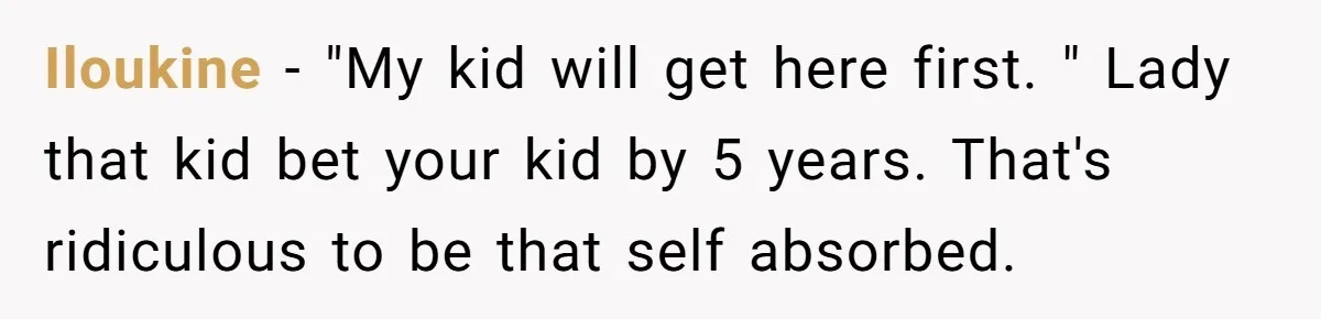 Iloukine − "My kid will get here first. " Lady that kid bet your kid by 5 years. That's ridiculous to be that self absorbed.