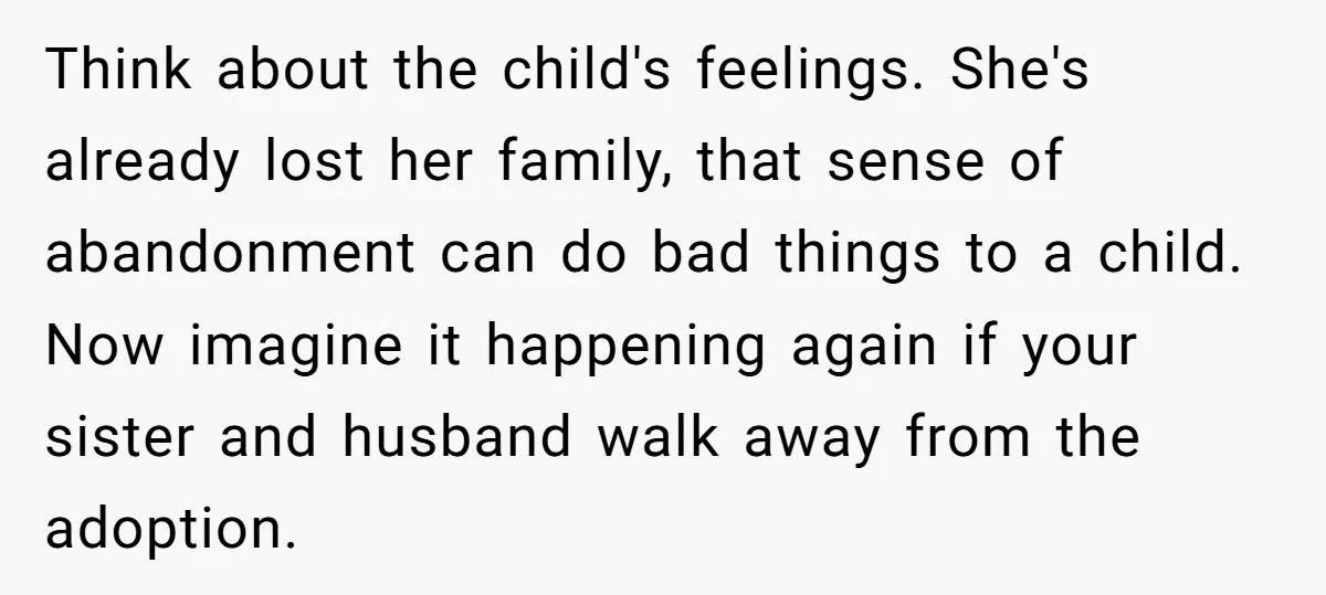 Think about the child's feelings. She's already lost her family, that sense of abandonment can do bad things to a child. Now imagine it happening again if your sister and...