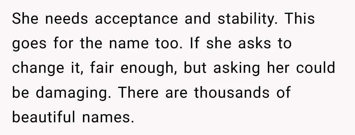 She needs acceptance and stability. This goes for the name too. If she asks to change it, fair enough, but asking her could be damaging. There are thousands of beautiful...