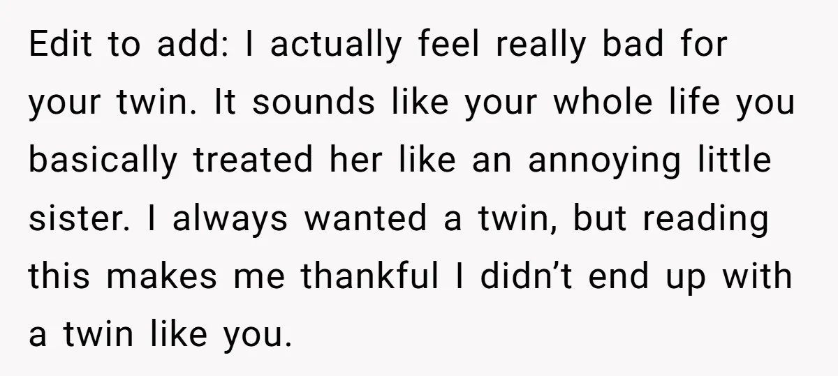 Edit to add: I actually feel really bad for your twin. It sounds like your whole life you basically treated her like an annoying little sister. I always wanted a...