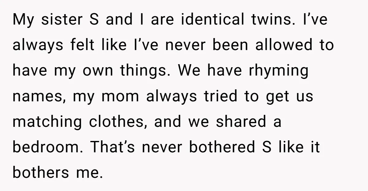 My sister S and I are identical twins. I’ve always felt like I’ve never been allowed to have my own things. We have rhyming names, my mom always tried to...
