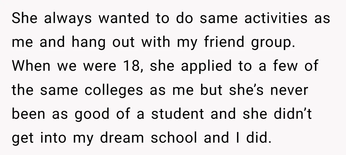She always wanted to do same activities as me and hang out with my friend group. When we were 18, she applied to a few of the same colleges as...