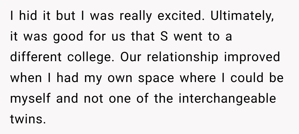 I hid it but I was really excited. Ultimately, it was good for us that S went to a different college. Our relationship improved when I had my own space...