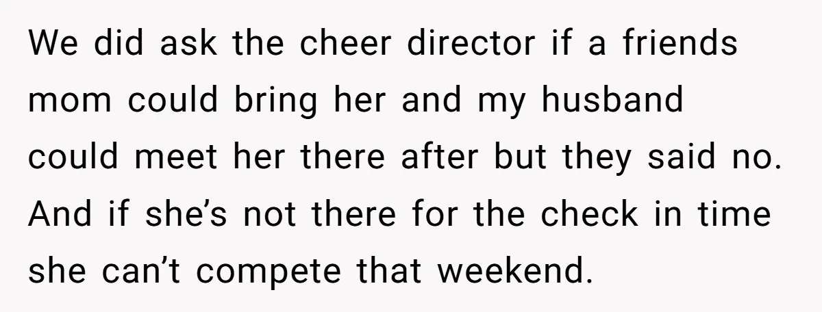 We did ask the cheer director if a friends mom could bring her and my husband could meet her there after but they said no. And if she’s not there...