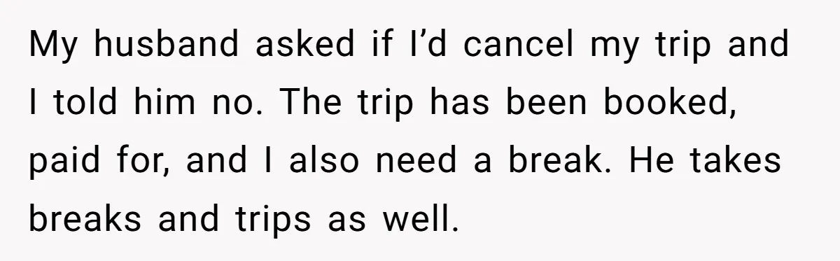 My husband asked if I’d cancel my trip and I told him no. The trip has been booked, paid for, and I also need a break. He takes breaks and...