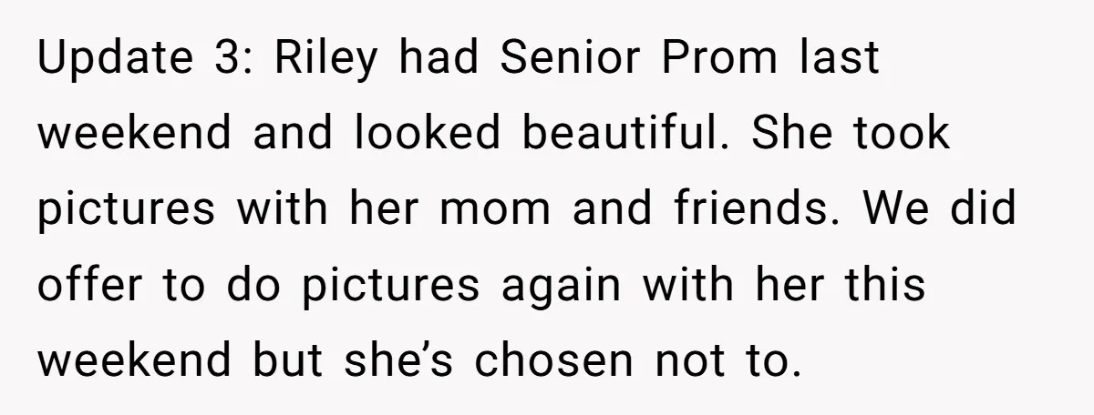 Update 3: Riley had Senior Prom last weekend and looked beautiful. She took pictures with her mom and friends. We did offer to do pictures again with her this weekend...