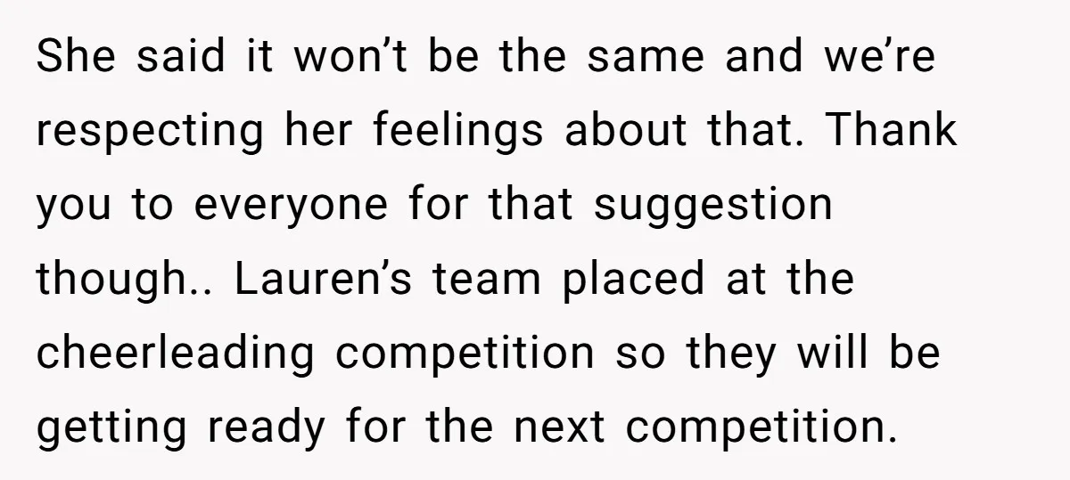 She said it won’t be the same and we’re respecting her feelings about that. Thank you to everyone for that suggestion though.. Lauren’s team placed at the cheerleading competition so...