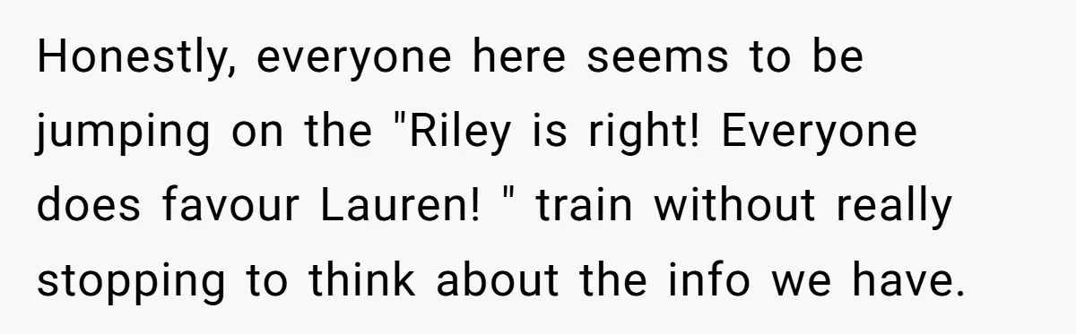 Honestly, everyone here seems to be jumping on the "Riley is right! Everyone does favour Lauren! " train without really stopping to think about the info we have.