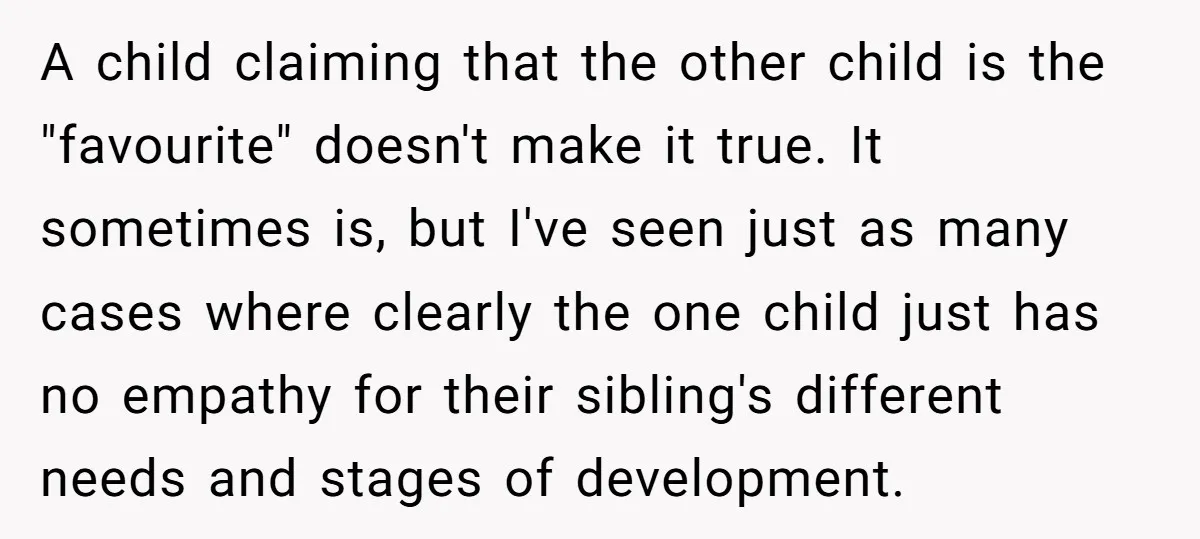 A child claiming that the other child is the "favourite" doesn't make it true. It sometimes is, but I've seen just as many cases where clearly the one child just...