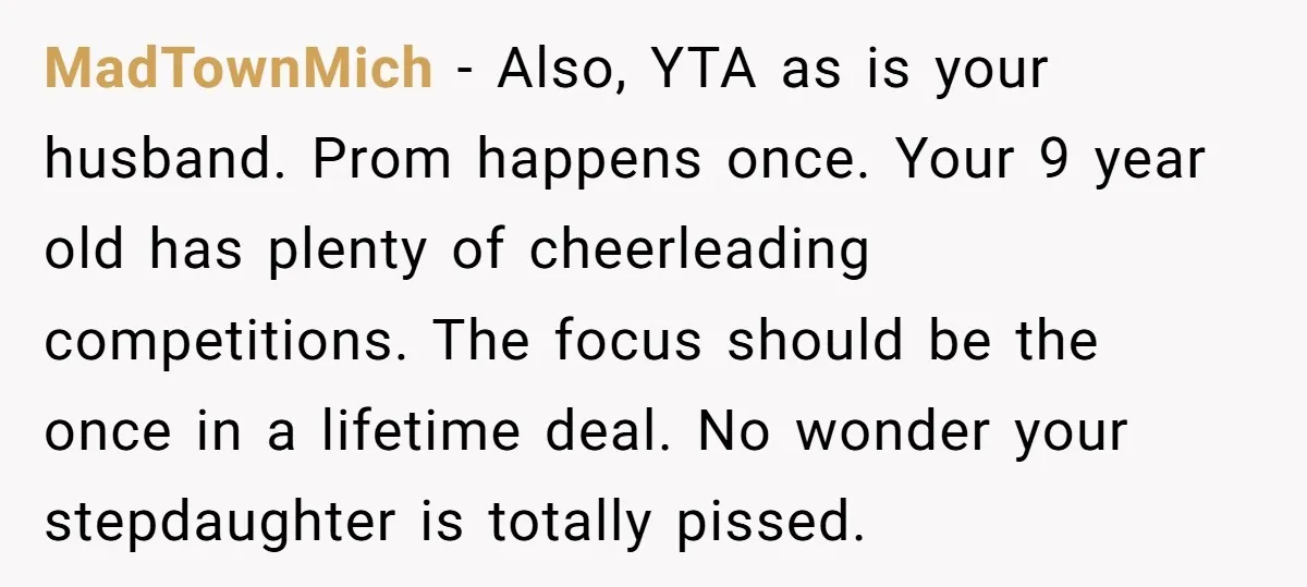 MadTownMich − Also, YTA as is your husband. Prom happens once. Your 9 year old has plenty of cheerleading competitions. The focus should be the once in a lifetime deal....