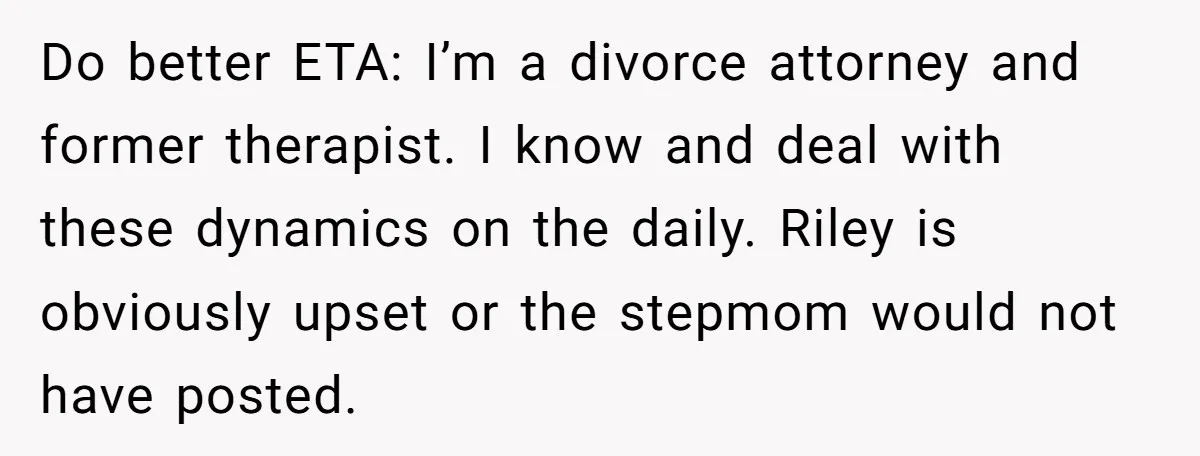 Do better ETA: I’m a divorce attorney and former therapist. I know and deal with these dynamics on the daily. Riley is obviously upset or the stepmom would not have...