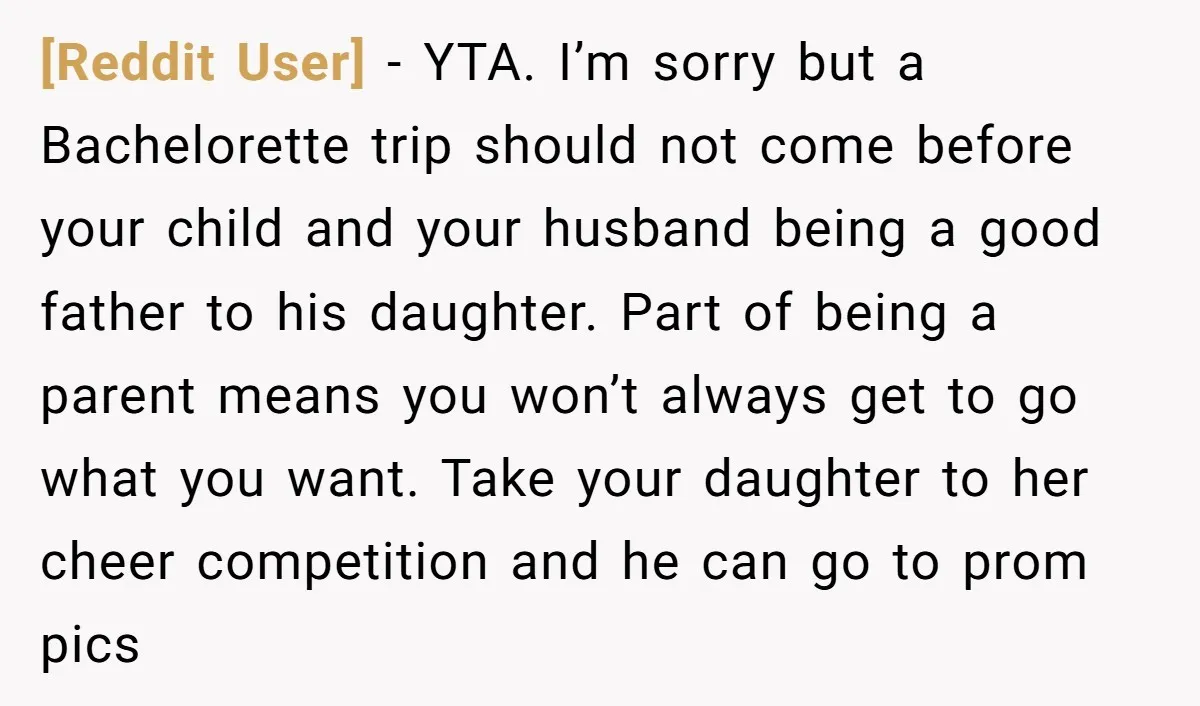 [Reddit User] − YTA. I’m sorry but a Bachelorette trip should not come before your child and your husband being a good father to his daughter. Part of being a...