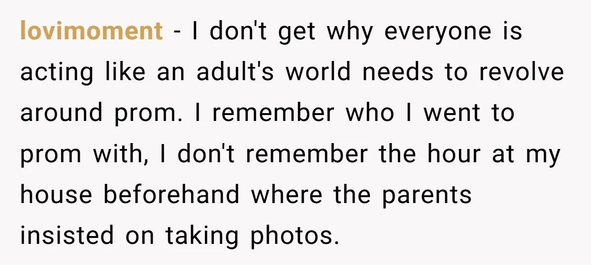 lovimoment − I don't get why everyone is acting like an adult's world needs to revolve around prom. I remember who I went to prom with, I don't remember the...