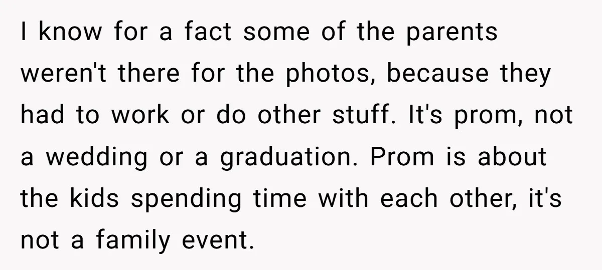I know for a fact some of the parents weren't there for the photos, because they had to work or do other stuff. It's prom, not a wedding or a...