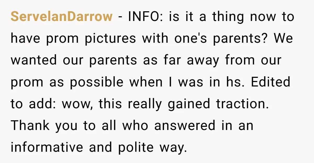 ServelanDarrow − INFO: is it a thing now to have prom pictures with one's parents? We wanted our parents as far away from our prom as possible when I was...