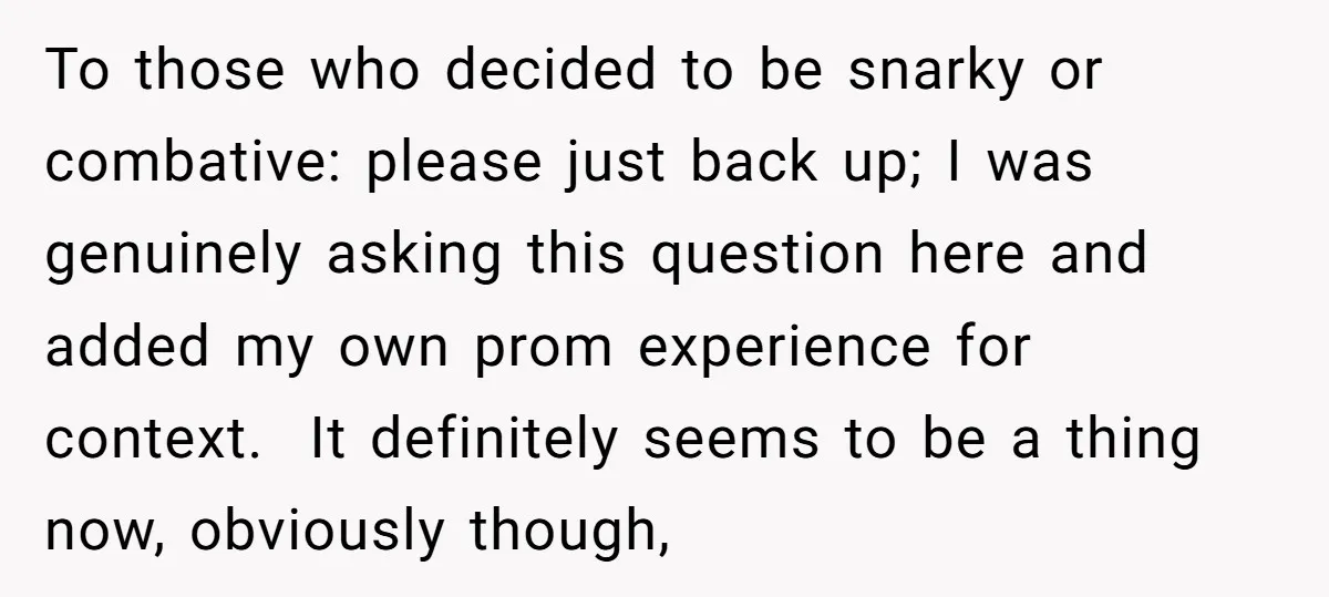 To those who decided to be snarky or combative: please just back up; I was genuinely asking this question here and added my own prom experience for context. It definitely...