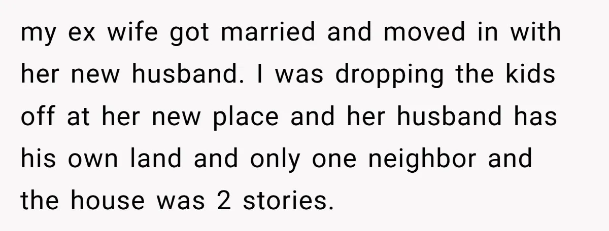 my ex wife got married and moved in with her new husband. I was dropping the kids off at her new place and her husband has his own land and...