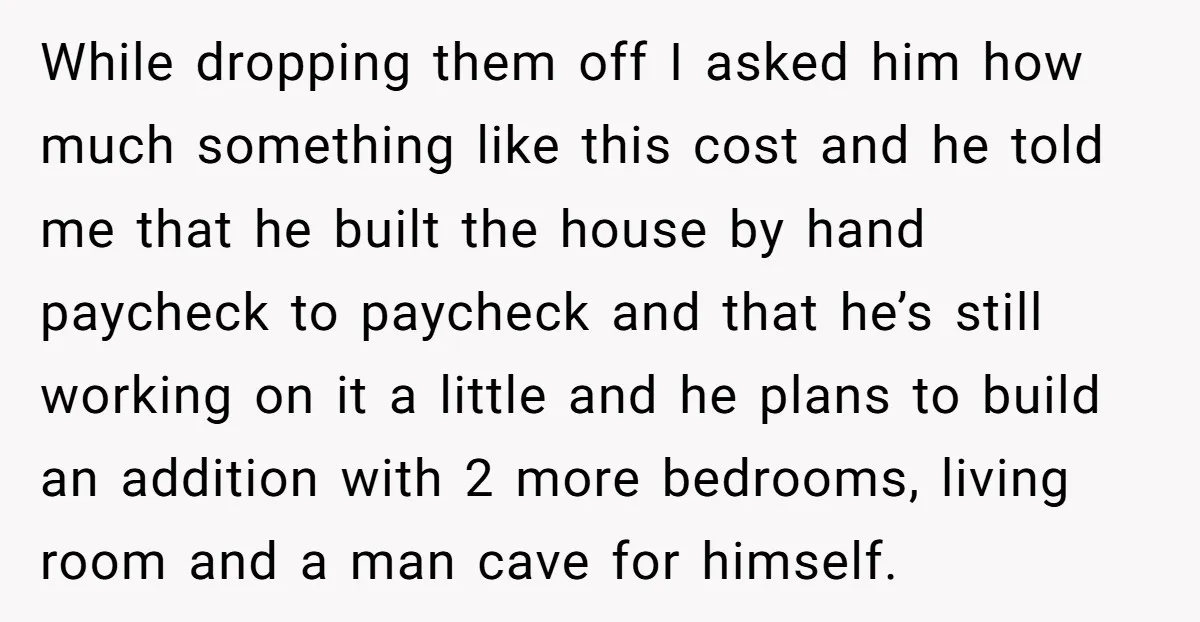 While dropping them off I asked him how much something like this cost and he told me that he built the house by hand paycheck to paycheck and that he’s...