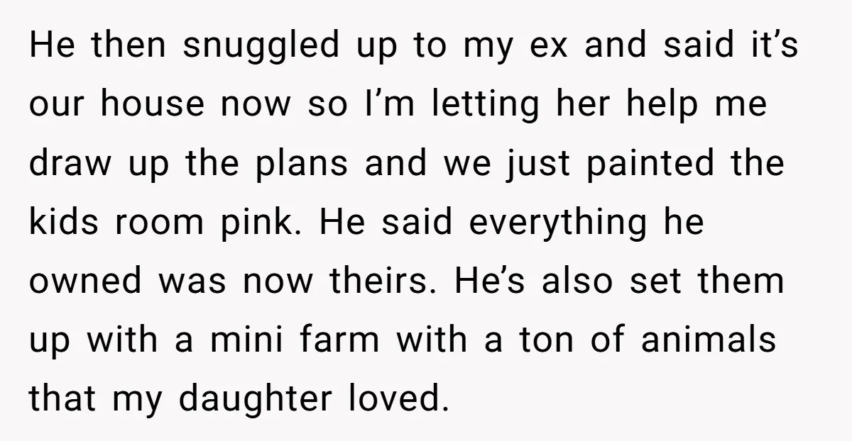 He then snuggled up to my ex and said it’s our house now so I’m letting her help me draw up the plans and we just painted the kids room...