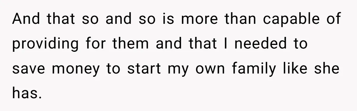 And that so and so is more than capable of providing for them and that I needed to save money to start my own family like she has.