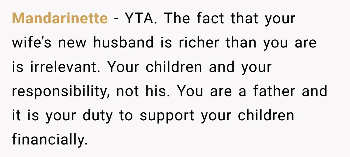 Mandarinette − YTA. The fact that your wife’s new husband is richer than you are is irrelevant. Your children and your responsibility, not his. You are a father and it...