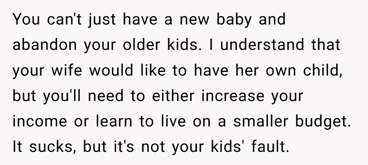 You can't just have a new baby and abandon your older kids. I understand that your wife would like to have her own child, but you'll need to either increase...