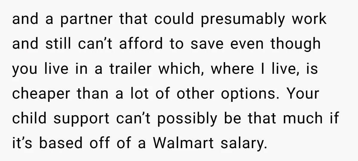 and a partner that could presumably work and still can’t afford to save even though you live in a trailer which, where I live, is cheaper than a lot of...