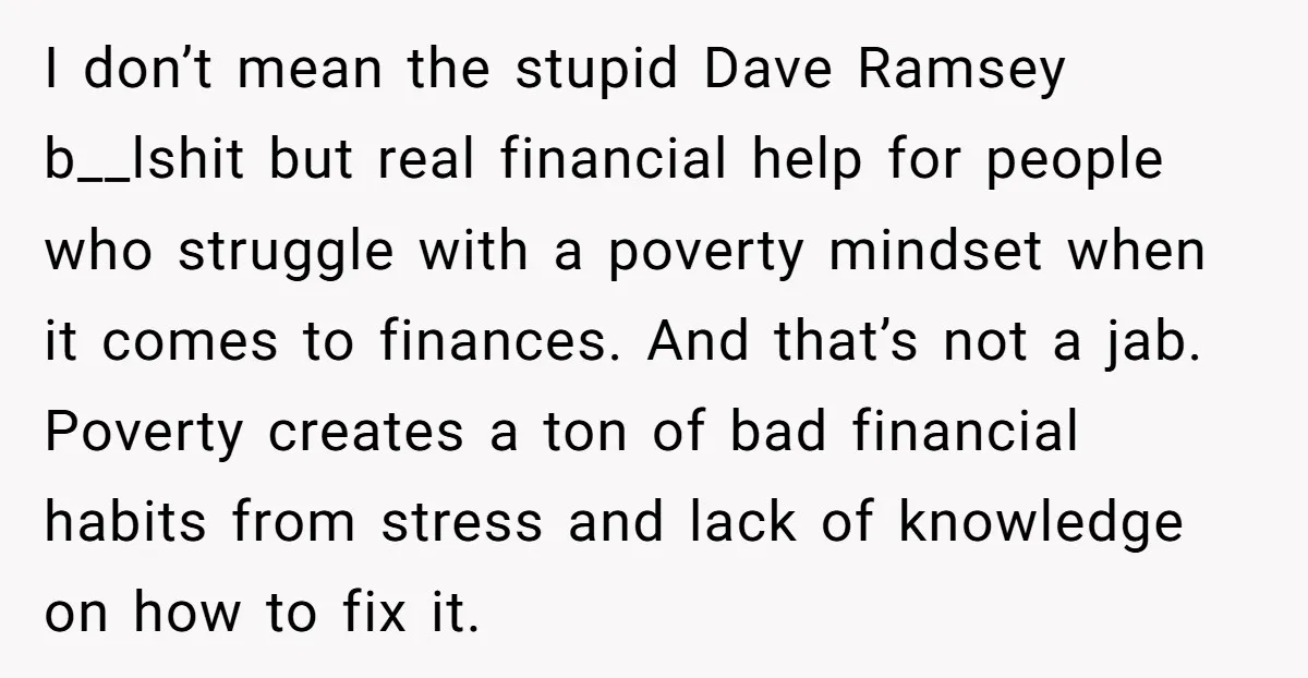 I don’t mean the stupid Dave Ramsey b__lshit but real financial help for people who struggle with a poverty mindset when it comes to finances. And that’s not a jab....