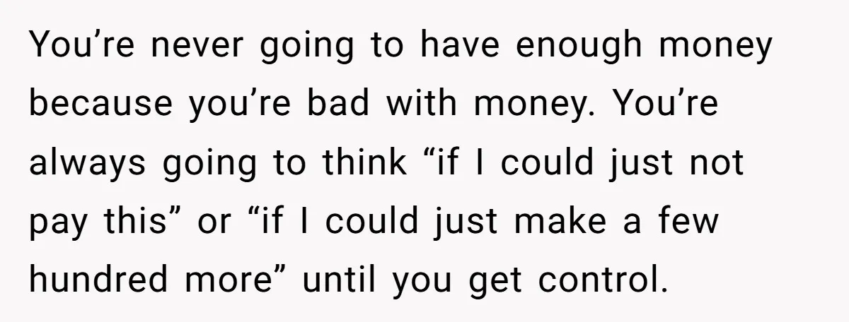 You’re never going to have enough money because you’re bad with money. You’re always going to think “if I could just not pay this” or “if I could just make...