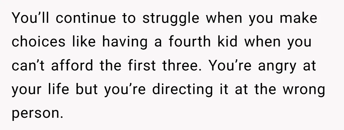 You’ll continue to struggle when you make choices like having a fourth kid when you can’t afford the first three. You’re angry at your life but you’re directing it at...