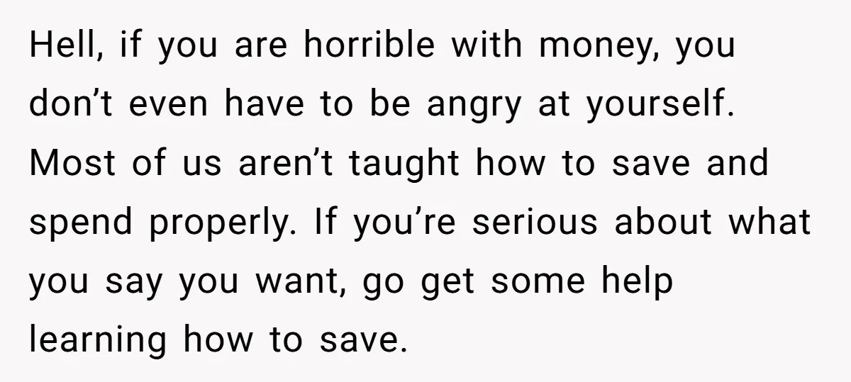 Hell, if you are horrible with money, you don’t even have to be angry at yourself. Most of us aren’t taught how to save and spend properly. If you’re serious...