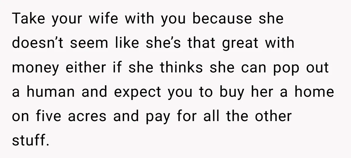 Take your wife with you because she doesn’t seem like she’s that great with money either if she thinks she can pop out a human and expect you to buy...