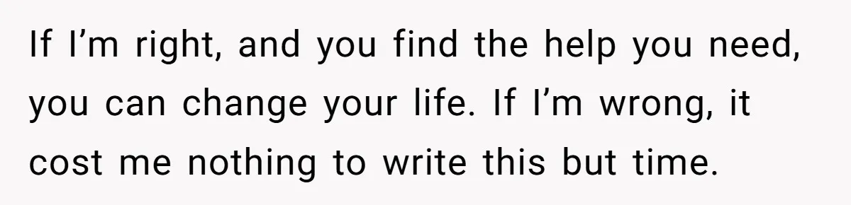 If I’m right, and you find the help you need, you can change your life. If I’m wrong, it cost me nothing to write this but time.