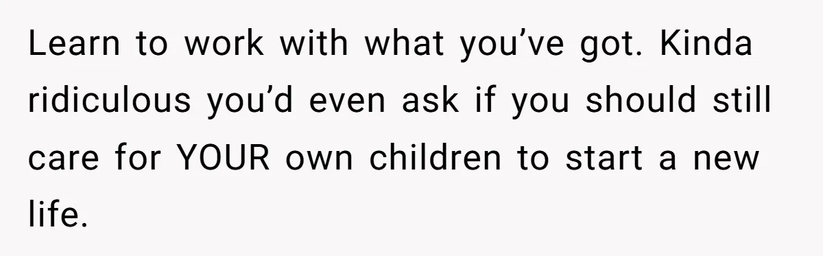 Learn to work with what you’ve got. Kinda ridiculous you’d even ask if you should still care for YOUR own children to start a new life.