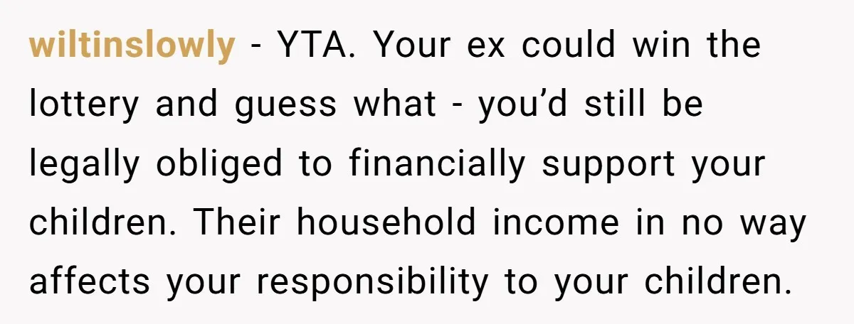 wiltinslowly − YTA. Your ex could win the lottery and guess what - you’d still be legally obliged to financially support your children. Their household income in no way affects...