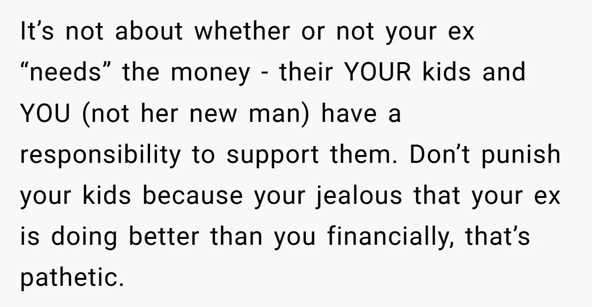 It’s not about whether or not your ex “needs” the money - their YOUR kids and YOU (not her new man) have a responsibility to support them. Don’t punish your...