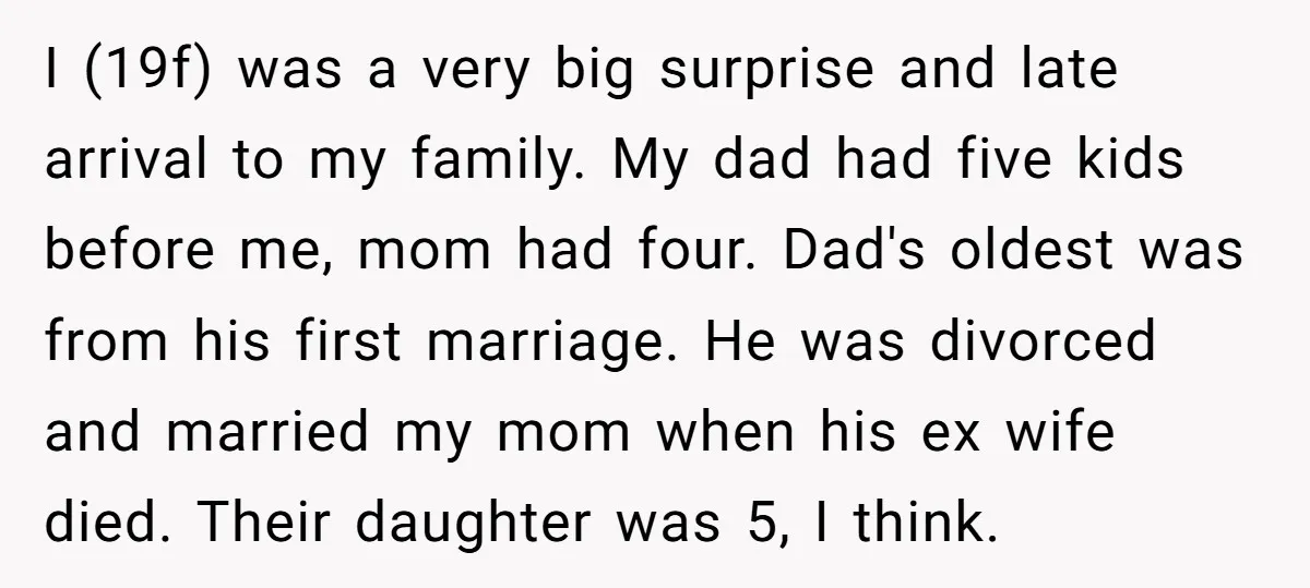 I (19f) was a very big surprise and late arrival to my family. My dad had five kids before me, mom had four. Dad's oldest was from his first marriage....