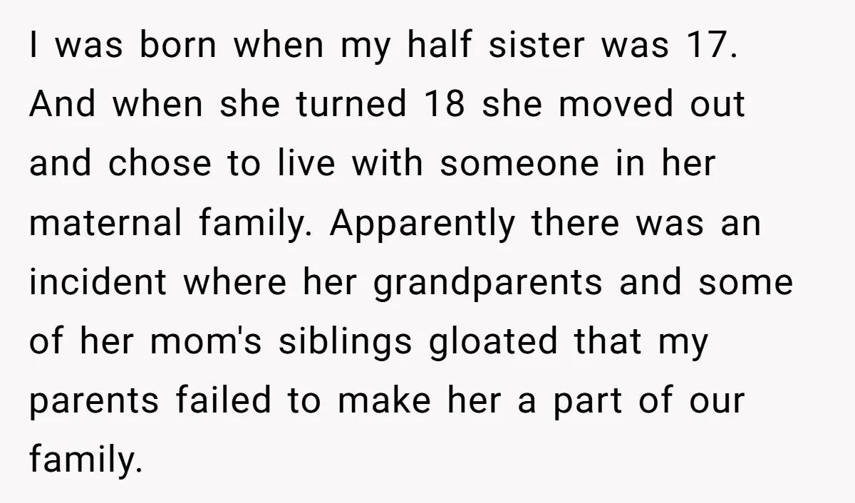 I was born when my half sister was 17. And when she turned 18 she moved out and chose to live with someone in her maternal family. Apparently there was...
