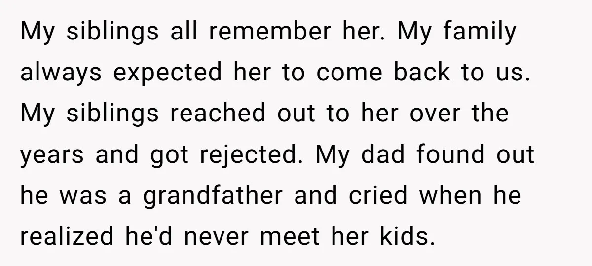 My siblings all remember her. My family always expected her to come back to us. My siblings reached out to her over the years and got rejected. My dad found...