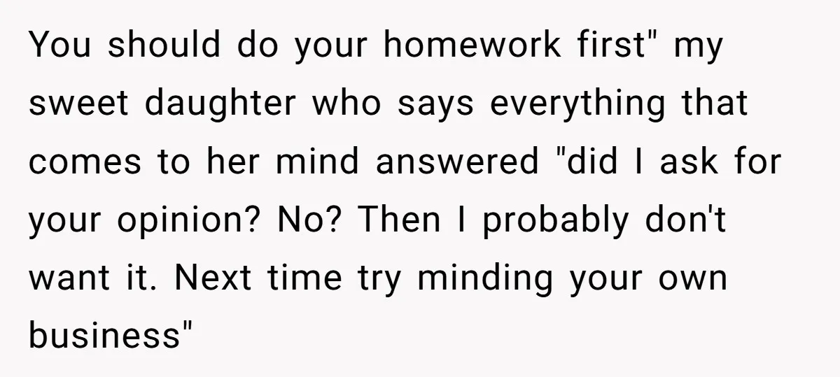 You should do your homework first" my sweet daughter who says everything that comes to her mind answered "did I ask for your opinion? No? Then I probably don't want...