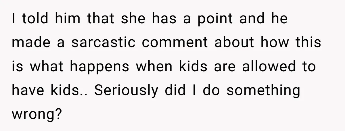 I told him that she has a point and he made a sarcastic comment about how this is what happens when kids are allowed to have kids.. Seriously did I...